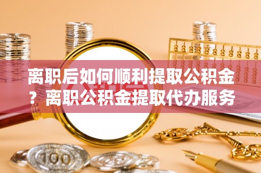 来宾离职后如何顺利提取公积金？离职公积金提取代办服务帮你搞定！