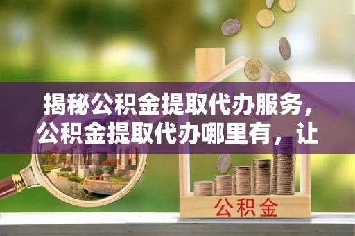 来宾揭秘公积金提取代办服务，公积金提取代办哪里有，让你省时省心的解决方案