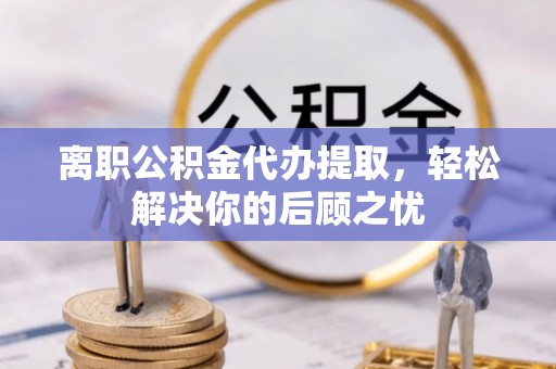 来宾离职公积金代办提取，轻松解决你的后顾之忧