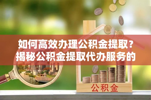 来宾如何高效办理公积金提取？揭秘公积金提取代办服务的优势与注意事项