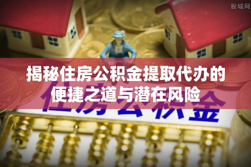 来宾揭秘住房公积金提取代办的便捷之道与潜在风险