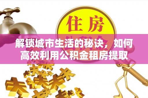 来宾解锁城市生活的秘诀，如何高效利用公积金租房提取