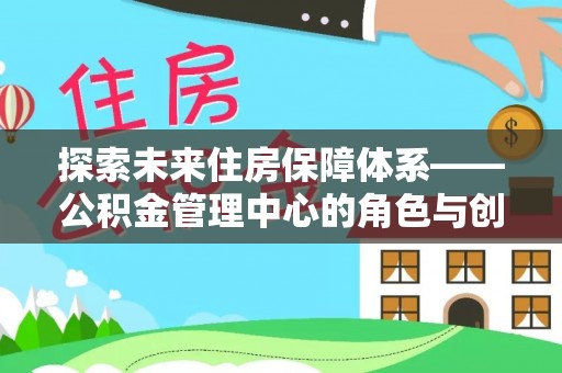 来宾探索未来住房保障体系——公积金管理中心的角色与创新