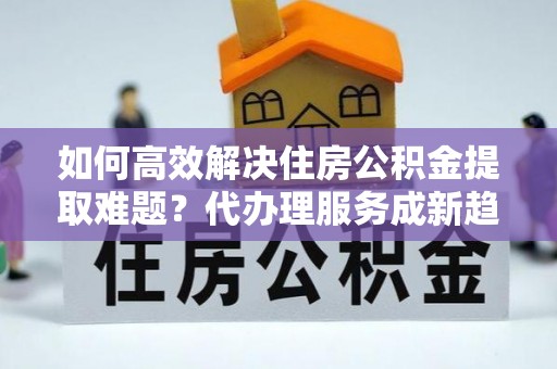 来宾如何高效解决住房公积金提取难题？代办理服务成新趋势