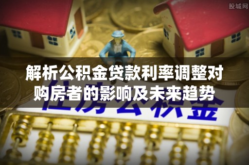 来宾解析公积金贷款利率调整对购房者的影响及未来趋势