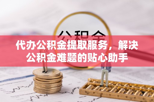 来宾代办公积金提取服务，解决公积金难题的贴心助手