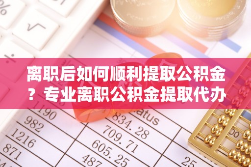 来宾离职后如何顺利提取公积金？专业离职公积金提取代办服务指南