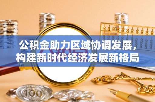 来宾公积金助力区域协调发展，构建新时代经济发展新格局