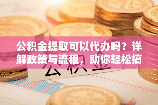 来宾公积金提取可以代办吗？详解政策与流程，助你轻松搞定！