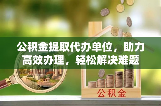 来宾公积金提取代办单位，助力高效办理，轻松解决难题