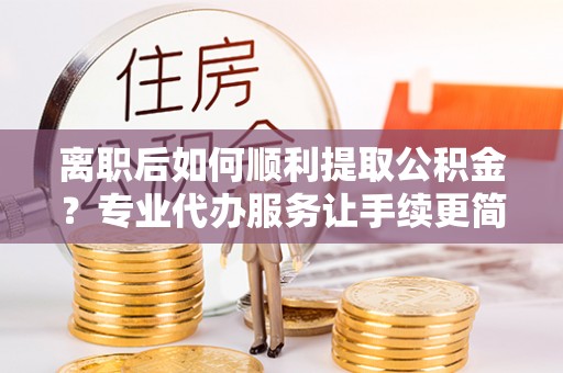 来宾离职后如何顺利提取公积金？专业代办服务让手续更简单