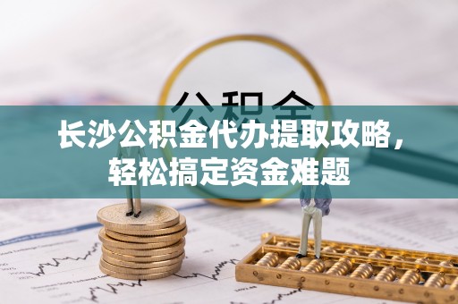 来宾长沙公积金代办提取攻略，轻松搞定资金难题