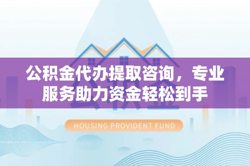 来宾公积金代办提取咨询，专业服务助力资金轻松到手