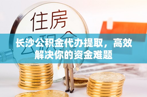来宾长沙公积金代办提取，高效解决你的资金难题