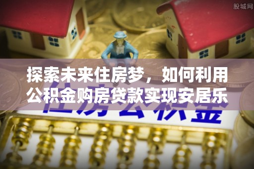 来宾探索未来住房梦，如何利用公积金购房贷款实现安居乐业