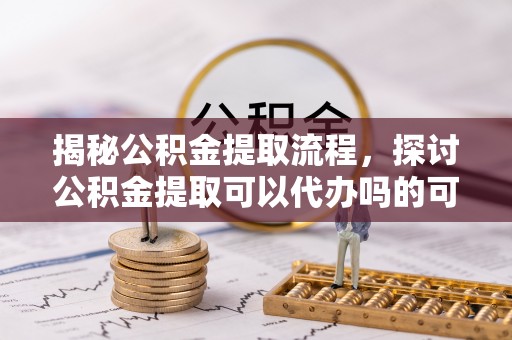 来宾揭秘公积金提取流程，探讨公积金提取可以代办吗的可行性与注意事项