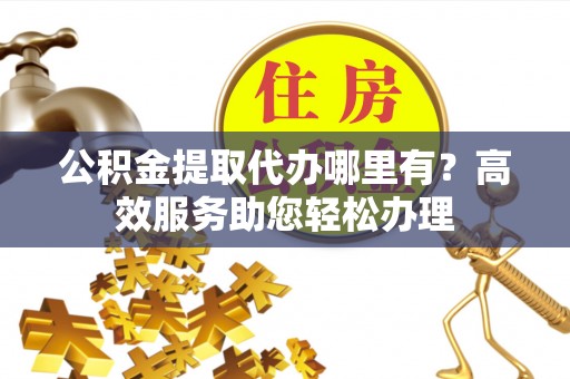 来宾公积金提取代办哪里有？高效服务助您轻松办理