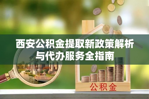 来宾西安公积金提取新政策解析与代办服务全指南