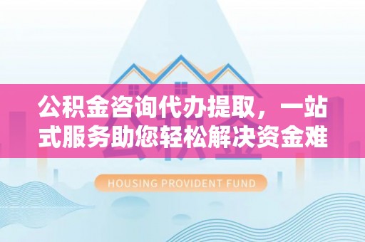 来宾公积金咨询代办提取，一站式服务助您轻松解决资金难题