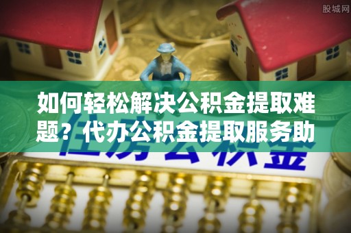 来宾如何轻松解决公积金提取难题？代办公积金提取服务助您一臂之力