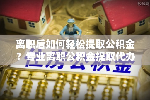 来宾离职后如何轻松提取公积金？专业离职公积金提取代办服务指南