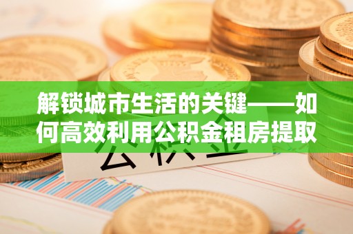 来宾解锁城市生活的关键——如何高效利用公积金租房提取实现居住自由