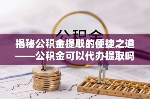 来宾揭秘公积金提取的便捷之道——公积金可以代办提取吗？