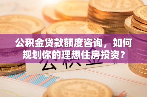 来宾公积金贷款额度咨询，如何规划你的理想住房投资？