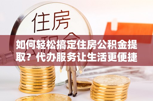 来宾如何轻松搞定住房公积金提取？代办服务让生活更便捷
