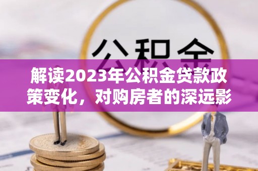 来宾解读2023年公积金贷款政策变化，对购房者的深远影响