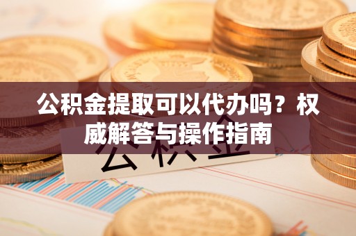 来宾公积金提取可以代办吗？权威解答与操作指南