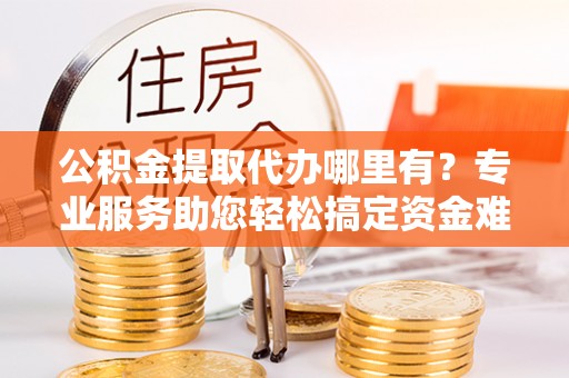 来宾公积金提取代办哪里有？专业服务助您轻松搞定资金难题
