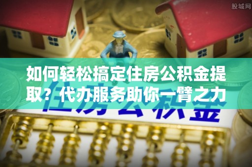 来宾如何轻松搞定住房公积金提取？代办服务助你一臂之力