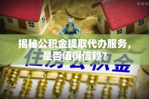 来宾揭秘公积金提取代办服务，是否值得信赖？