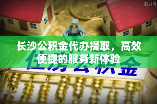 来宾长沙公积金代办提取，高效便捷的服务新体验
