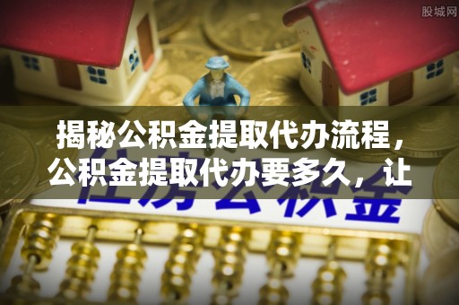 来宾揭秘公积金提取代办流程，公积金提取代办要多久，让你心中有数