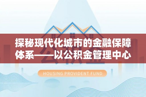 来宾探秘现代化城市的金融保障体系——以公积金管理中心为核心的民生服务