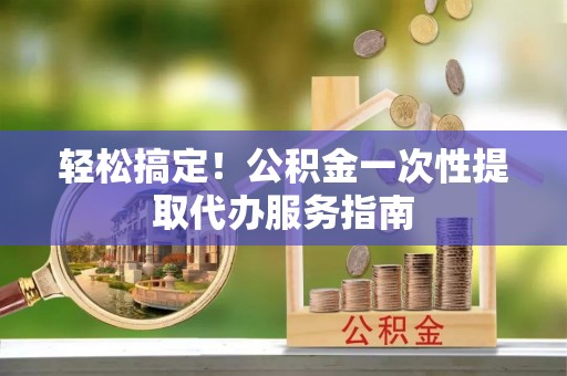 来宾轻松搞定！公积金一次性提取代办服务指南