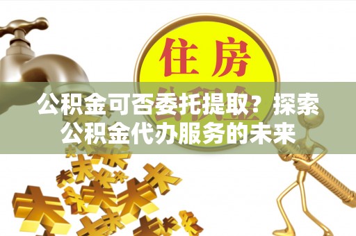 来宾公积金可否委托提取？探索公积金代办服务的未来